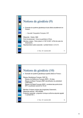 9
S. Théry - IST, novembre 2005 17
Notions de géodésie (9)
Exemple de système géodésique local utilisé actuellement en
France :
– Nouvelle Triangulation Française NTF
Ellipsoïde : Clarke 1880
Point fondamental : Croix du panthéon à Paris.
Méridien origine : Paris (situé à 2°20’14.025’’ à l’Est de celui de
Greenwich).
Représentation plane associée : Lambert Zone I, II, III, IV.
S. Théry - IST, novembre 2005 18
Notions de géodésie (10)
Exemple de système géodésique spatial utilisé en France :
Réseau Géodésique Français RGF 93,
Réseau de Référence Français (RRF) : 23 sites.
Réseau de Base Français (RBF) densification du précédent
(1009 sites).
Réseau de Détail Français (RDF), constitué des points de la
NTF, la précision est de 5 à 10 cm
Méridien d’origine (origine des longitudes) Greenwich,
Ellipsoïde associé : IAG-GRS80,
Projection associée : projection conique conforme sécante appelé
« Lambert 93 ».
 