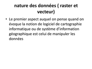 nature des données ( raster et
vecteur)
• Le premier aspect auquel on pense quand on
évoque la notion de logiciel de cartographie
informatique ou de système d’information
géographique est celui de manipuler les
données
 