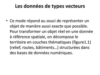 Les données de types vecteurs
• Ce mode répond au souci de représenter un
objet de manière aussi exacte que possible.
Pour transformer un objet réel en une donnée
à référence spatiale, on décompose le
territoire en couches thématiques (figure1.1)
(relief, routes, bâtiments…) structurées dans
des bases de données numériques.
 