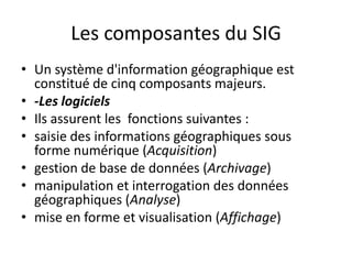 Les composantes du SIG
• Un système d'information géographique est
constitué de cinq composants majeurs.
• -Les logiciels
• Ils assurent les fonctions suivantes :
• saisie des informations géographiques sous
forme numérique (Acquisition)
• gestion de base de données (Archivage)
• manipulation et interrogation des données
géographiques (Analyse)
• mise en forme et visualisation (Affichage)
 