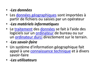 • -Les données
• Les données géographiques sont importées à
partir de fichiers ou saisies par un opérateur
• -Les matériels informatiques
• Le traitement des données se fait à l'aide des
logiciels sur un ordinateur de bureau ou sur
un ordinateur durci directement sur le terrain.
• -Les savoir-faire
• Un système d'information géographique fait
appel à une connaissance technique et à divers
savoir-faire
• -Les utilisateurs
 