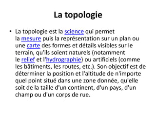 La topologie
• La topologie est la science qui permet
la mesure puis la représentation sur un plan ou
une carte des formes et détails visibles sur le
terrain, qu'ils soient naturels (notamment
le relief et l'hydrographie) ou artificiels (comme
les bâtiments, les routes, etc.). Son objectif est de
déterminer la position et l'altitude de n'importe
quel point situé dans une zone donnée, qu'elle
soit de la taille d'un continent, d'un pays, d'un
champ ou d'un corps de rue.
 