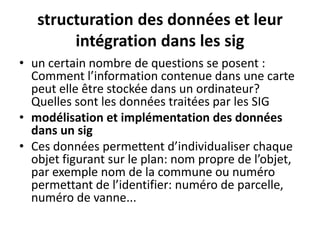 structuration des données et leur
intégration dans les sig
• un certain nombre de questions se posent :
Comment l’information contenue dans une carte
peut elle être stockée dans un ordinateur?
Quelles sont les données traitées par les SIG
• modélisation et implémentation des données
dans un sig
• Ces données permettent d’individualiser chaque
objet figurant sur le plan: nom propre de l’objet,
par exemple nom de la commune ou numéro
permettant de l’identifier: numéro de parcelle,
numéro de vanne...
 