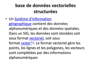 base de données vectorielles
structurées
• Un Système d'information
géographique contient des données
alphanumériques et des données spatiales.
Dans un SIG, les données sont stockées soit
sous format vectoriel, soit sous
format raster1,2. Le format vectoriel gère les
points, les lignes et les polygones, les vecteurs
sont complétées par des informations
alphanumériques
 