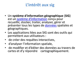 L’intérêt aux sig
• Un système d'information géographique (SIG)
est un système d'information conçu pour
recueillir, stocker, traiter, analyser, gérer et
présenter tous les types de données spatiales et
géographiques.
• Les applications liées aux SIG sont des outils qui
permettent aux utilisateurs :
• de créer des requêtes interactives,
• d’analyser l’information spatiale,
• de modifier et d’éditer des données au travers de
cartes et d’y répondre cartographiquement.
 