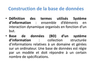 Construction de la base de données
• Définition des termes utilisés Système
d’information : ensemble d’éléments en
interaction dynamique organisés en fonction d’un
but.
• Base de données (BD) d’un système
d’information : collection structurée
d’informations relatives à un domaine et gérées
sur un ordinateur. Une base de données est régie
par un modèle et doit répondre à un certain
nombre de spécifications.
 