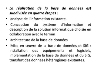 • La réalisation de la base de données est
subdivisée en quatre étapes :
• analyse de l’information existante.
• Conception du système d’information et
description de la solution informatique choisie en
collaboration avec le terrain
• architecture de la base de données
• Mise en œuvre de la base de données et SIG :
installation des équipements et logiciels,
implémentation de la base de données et du SIG,
transfert des données hétérogènes existantes.
 