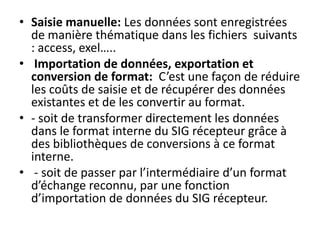 • Saisie manuelle: Les données sont enregistrées
de manière thématique dans les fichiers suivants
: access, exel…..
• Importation de données, exportation et
conversion de format: C’est une façon de réduire
les coûts de saisie et de récupérer des données
existantes et de les convertir au format.
• - soit de transformer directement les données
dans le format interne du SIG récepteur grâce à
des bibliothèques de conversions à ce format
interne.
• - soit de passer par l’intermédiaire d’un format
d’échange reconnu, par une fonction
d’importation de données du SIG récepteur.
 