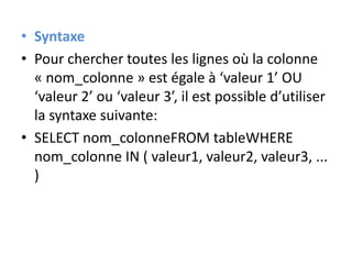 • Syntaxe
• Pour chercher toutes les lignes où la colonne
« nom_colonne » est égale à ‘valeur 1’ OU
‘valeur 2’ ou ‘valeur 3’, il est possible d’utiliser
la syntaxe suivante:
• SELECT nom_colonneFROM tableWHERE
nom_colonne IN ( valeur1, valeur2, valeur3, ...
)
 