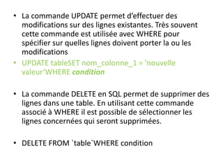 • La commande UPDATE permet d’effectuer des
modifications sur des lignes existantes. Très souvent
cette commande est utilisée avec WHERE pour
spécifier sur quelles lignes doivent porter la ou les
modifications
• UPDATE tableSET nom_colonne_1 = 'nouvelle
valeur‘WHERE condition
• La commande DELETE en SQL permet de supprimer des
lignes dans une table. En utilisant cette commande
associé à WHERE il est possible de sélectionner les
lignes concernées qui seront supprimées.
• DELETE FROM `table`WHERE condition
 