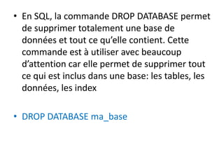 • En SQL, la commande DROP DATABASE permet
de supprimer totalement une base de
données et tout ce qu’elle contient. Cette
commande est à utiliser avec beaucoup
d’attention car elle permet de supprimer tout
ce qui est inclus dans une base: les tables, les
données, les index
• DROP DATABASE ma_base
 
