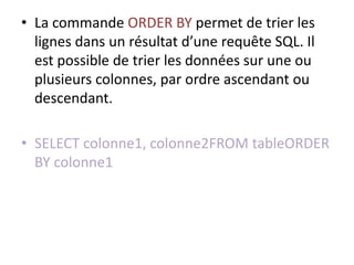 • La commande ORDER BY permet de trier les
lignes dans un résultat d’une requête SQL. Il
est possible de trier les données sur une ou
plusieurs colonnes, par ordre ascendant ou
descendant.
• SELECT colonne1, colonne2FROM tableORDER
BY colonne1
 