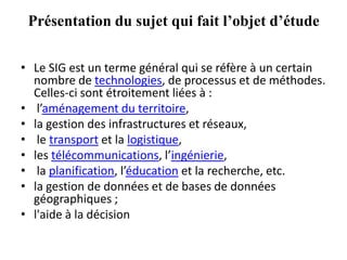 Présentation du sujet qui fait l’objet d’étude
• Le SIG est un terme général qui se réfère à un certain
nombre de technologies, de processus et de méthodes.
Celles-ci sont étroitement liées à :
• l’aménagement du territoire,
• la gestion des infrastructures et réseaux,
• le transport et la logistique,
• les télécommunications, l’ingénierie,
• la planification, l’éducation et la recherche, etc.
• la gestion de données et de bases de données
géographiques ;
• l'aide à la décision
 