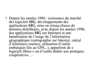 • Depuis les années 1980 : croissance du marché
des logiciels SIG, développements des
applications SIG, mise en réseau (bases de
données distribuées, avec depuis les années 1990,
des applications SIG sur Internet) et une
banalisation de l’usage de l’information
géographique (cartographie sur Internet, calcul
d’itinéraires routiers, utilisation d’outils
embarqués liés au GPS...), apparition de «
logiciels libres » ou d’outils dédiés aux pratiques
coopératives …
 