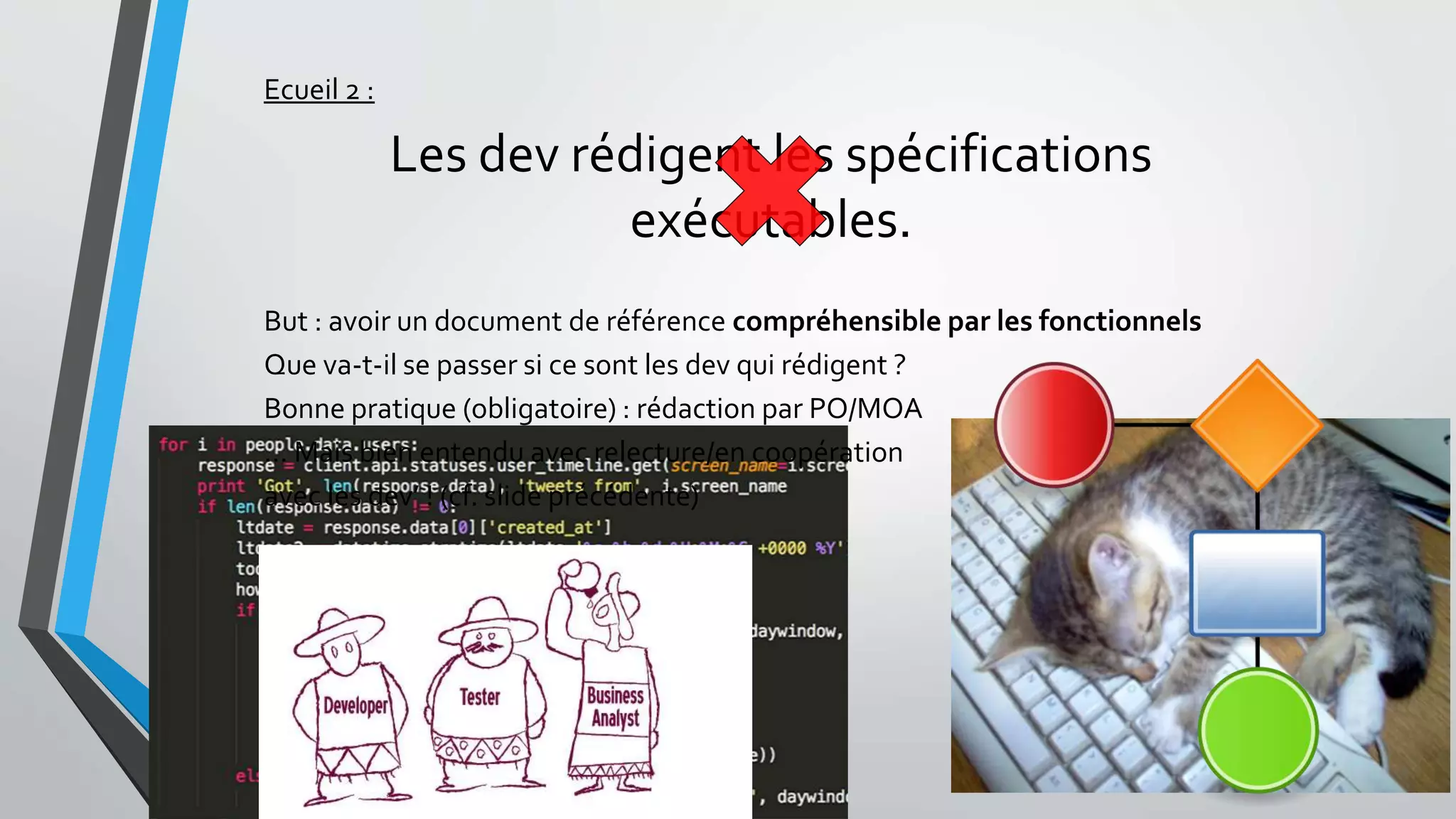 Ecueil 2 :
Les dev rédigent les spécifications
exécutables.
But : avoir un document de référence compréhensible par les fonctionnels
Que va-t-il se passer si ce sont les dev qui rédigent ?
Bonne pratique (obligatoire) : rédaction par PO/MOA
… Mais bien entendu avec relecture/en coopération
avec les dev’ ! (cf. slide précédente)
 