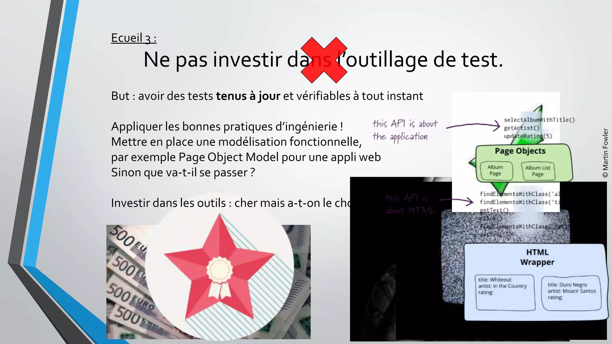 Ecueil 3 :
Ne pas investir dans l’outillage de test.
But : avoir des tests tenus à jour et vérifiables à tout instant
Appliquer les bonnes pratiques d’ingénierie !
Mettre en place une modélisation fonctionnelle,
par exemple Page Object Model pour une appli web
Sinon que va-t-il se passer ?
Investir dans les outils : cher mais a-t-on le choix ?
©MartinFowler
 