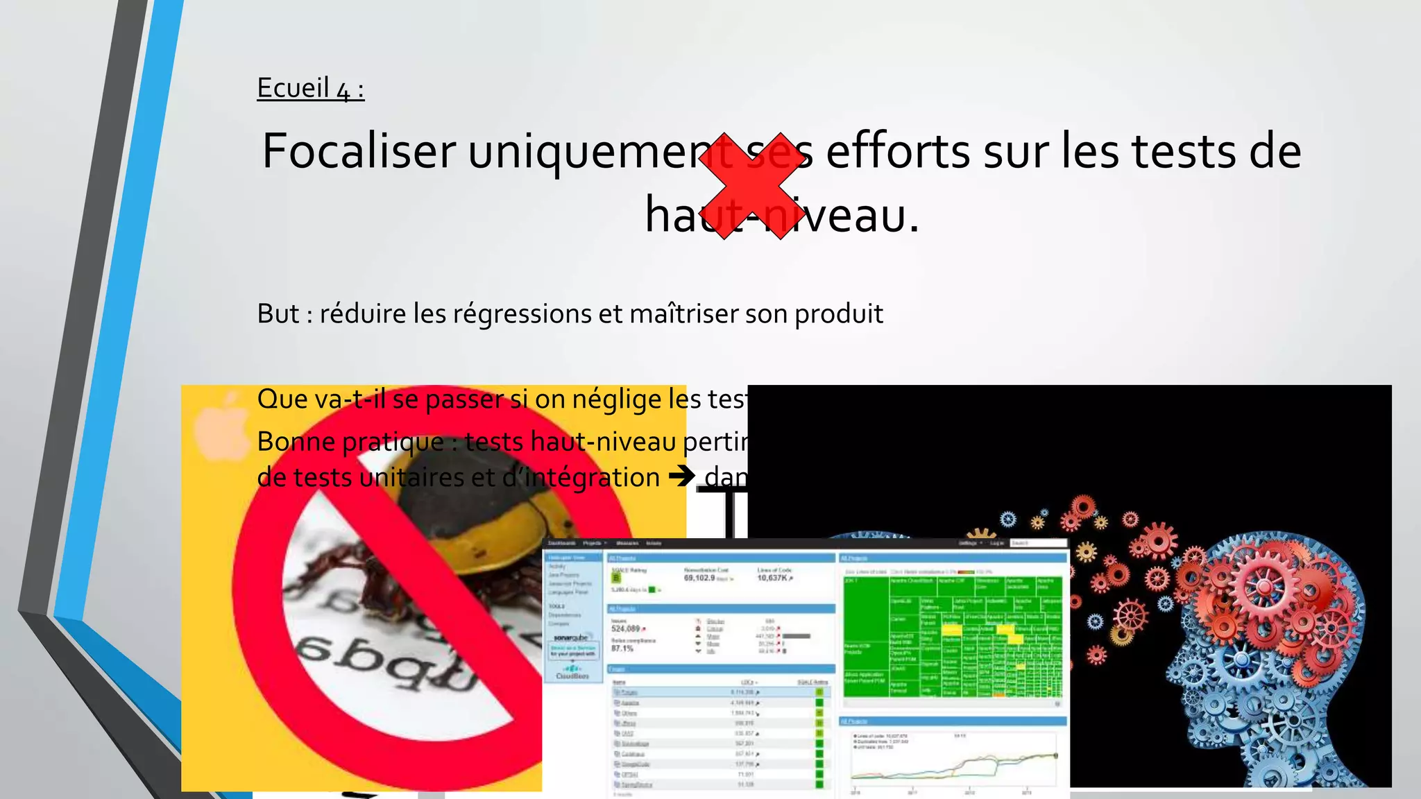 Ecueil 4 :
Focaliser uniquement ses efforts sur les tests de
haut-niveau.
But : réduire les régressions et maîtriser son produit
Que va-t-il se passer si on néglige les tests bas niveau ? (unitaire + assemblage)
Bonne pratique : tests haut-niveau pertinents si accompagnés d’une bonne couverture
de tests unitaires et d’intégration  dans tous les cas commencer par là !
 