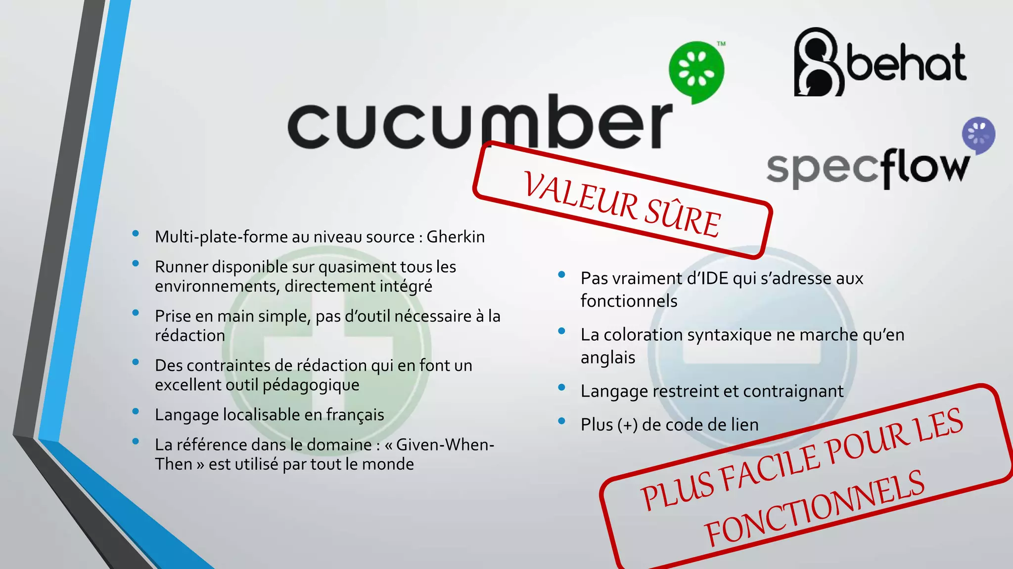 • Pas vraiment d’IDE qui s’adresse aux
fonctionnels
• La coloration syntaxique ne marche qu’en
anglais
• Langage restreint et contraignant
• Plus (+) de code de lien
• Multi-plate-forme au niveau source : Gherkin
• Runner disponible sur quasiment tous les
environnements, directement intégré
• Prise en main simple, pas d’outil nécessaire à la
rédaction
• Des contraintes de rédaction qui en font un
excellent outil pédagogique
• Langage localisable en français
• La référence dans le domaine : « Given-When-
Then » est utilisé par tout le monde
 