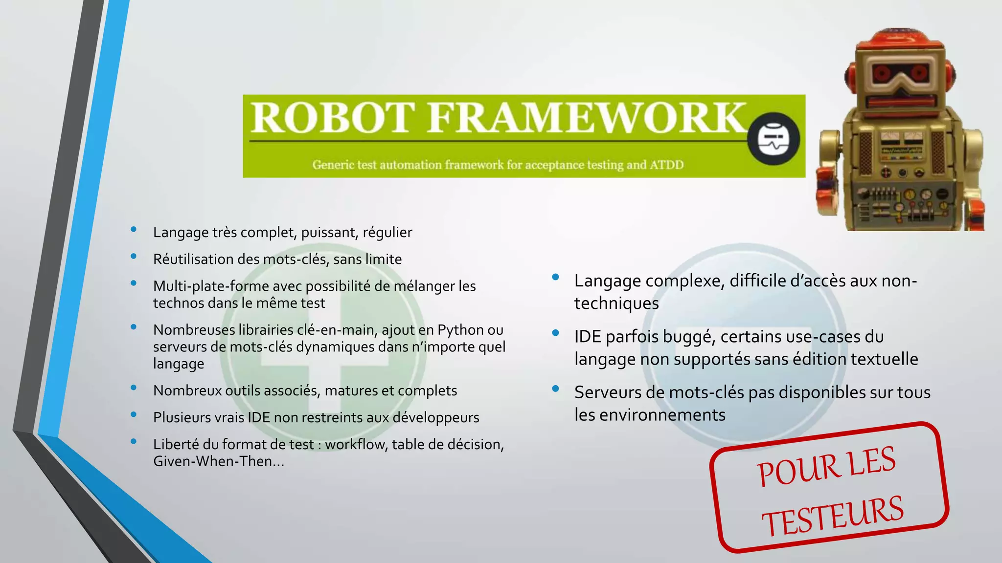 • Langage très complet, puissant, régulier
• Réutilisation des mots-clés, sans limite
• Multi-plate-forme avec possibilité de mélanger les
technos dans le même test
• Nombreuses librairies clé-en-main, ajout en Python ou
serveurs de mots-clés dynamiques dans n’importe quel
langage
• Nombreux outils associés, matures et complets
• Plusieurs vrais IDE non restreints aux développeurs
• Liberté du format de test : workflow, table de décision,
Given-When-Then…
• Langage complexe, difficile d’accès aux non-
techniques
• IDE parfois buggé, certains use-cases du
langage non supportés sans édition textuelle
• Serveurs de mots-clés pas disponibles sur tous
les environnements
 