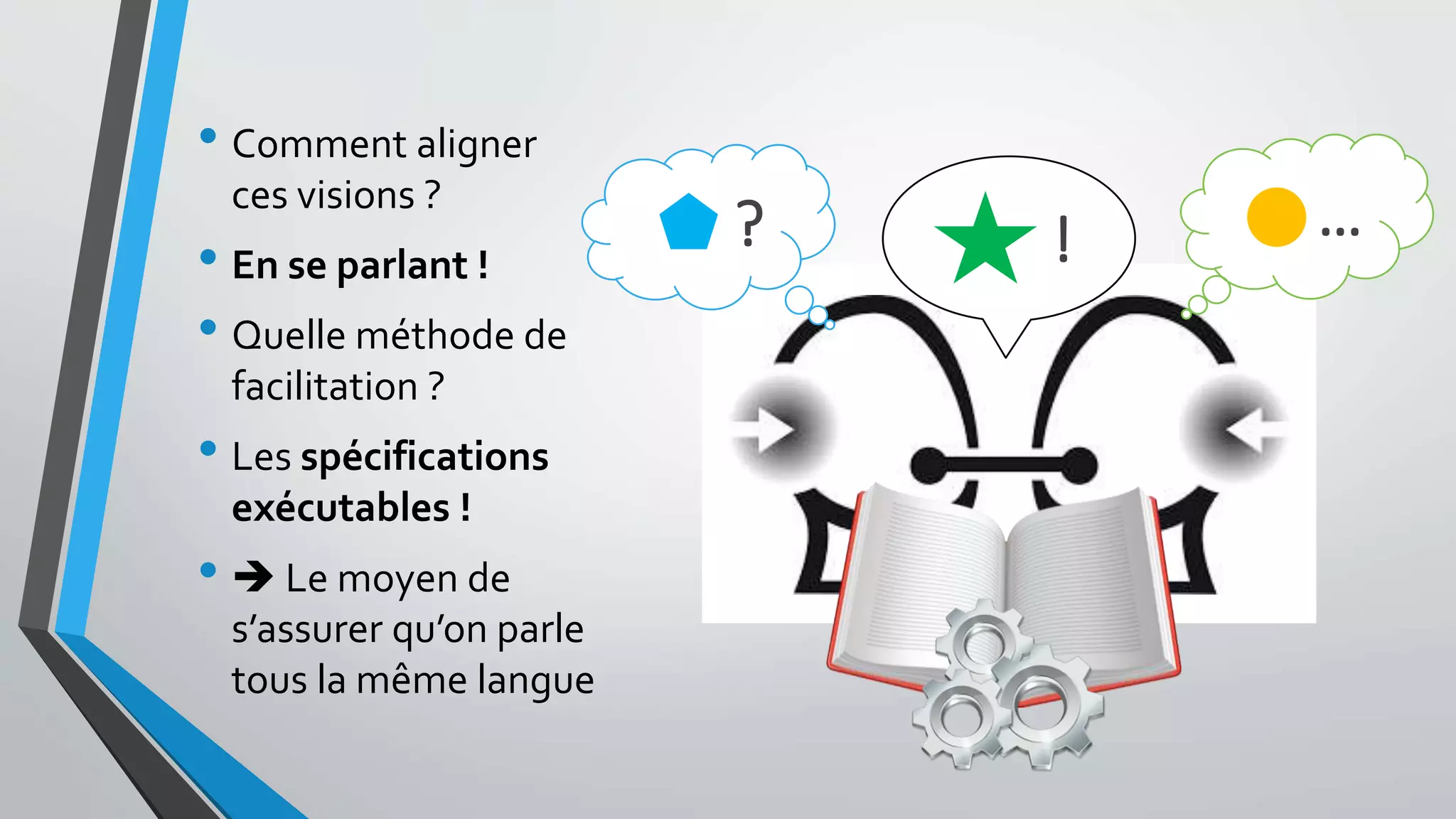 • Comment aligner
ces visions ?
• En se parlant !
• Quelle méthode de
facilitation ?
• Les spécifications
exécutables !
•  Le moyen de
s’assurer qu’on parle
tous la même langue
…? !
 