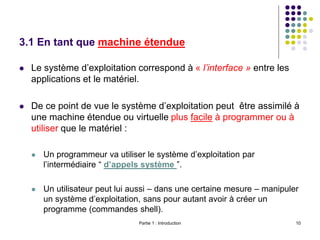 Partie 1 : Introduction 10
3.1 En tant que machine étendue
 Le système d’exploitation correspond à « l’interface » entre les
applications et le matériel.
 De ce point de vue le système d’exploitation peut être assimilé à
une machine étendue ou virtuelle plus facile à programmer ou à
utiliser que le matériel :
 Un programmeur va utiliser le système d’exploitation par
l’intermédiaire “ d’appels système ”.
 Un utilisateur peut lui aussi – dans une certaine mesure – manipuler
un système d’exploitation, sans pour autant avoir à créer un
programme (commandes shell).
 