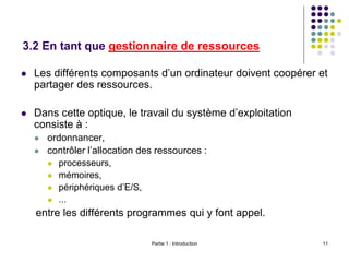 Partie 1 : Introduction 11
3.2 En tant que gestionnaire de ressources
 Les différents composants d’un ordinateur doivent coopérer et
partager des ressources.
 Dans cette optique, le travail du système d’exploitation
consiste à :
 ordonnancer,
 contrôler l’allocation des ressources :
 processeurs,
 mémoires,
 périphériques d’E/S,
 ...
entre les différents programmes qui y font appel.
 