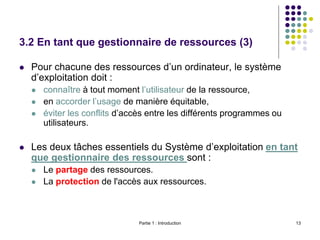 Partie 1 : Introduction 13
3.2 En tant que gestionnaire de ressources (3)
 Pour chacune des ressources d’un ordinateur, le système
d’exploitation doit :
 connaître à tout moment l’utilisateur de la ressource,
 en accorder l’usage de manière équitable,
 éviter les conflits d’accès entre les différents programmes ou
utilisateurs.
 Les deux tâches essentiels du Système d’exploitation en tant
que gestionnaire des ressources sont :
 Le partage des ressources.
 La protection de l'accès aux ressources.
 