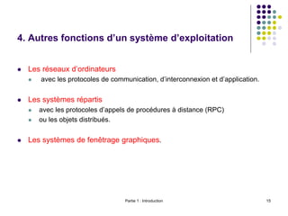 Partie 1 : Introduction 15
4. Autres fonctions d’un système d’exploitation
 Les réseaux d’ordinateurs
 avec les protocoles de communication, d’interconnexion et d’application.
 Les systèmes répartis
 avec les protocoles d’appels de procédures à distance (RPC)
 ou les objets distribués.
 Les systèmes de fenêtrage graphiques.
 