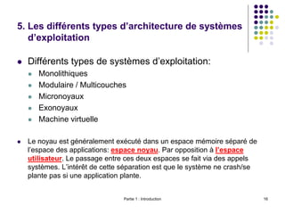 5. Les différents types d’architecture de systèmes
d’exploitation
 Différents types de systèmes d’exploitation:
 Monolithiques
 Modulaire / Multicouches
 Micronoyaux
 Exonoyaux
 Machine virtuelle
 Le noyau est généralement exécuté dans un espace mémoire séparé de
l’espace des applications: espace noyau. Par opposition à l’espace
utilisateur. Le passage entre ces deux espaces se fait via des appels
systèmes. L’intérêt de cette séparation est que le système ne crash/se
plante pas si une application plante.
Partie 1 : Introduction 16
 