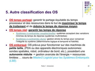 5. Autre classification des OS
 OS temps partagé: garantir le partage équitable du temps
processeur et des ressources dans le but de maximiser le temps
de traitement et de réduire le temps de réponse moyen.
 OS temps réel: garantir les temps de réponse
 Systèmes à contraintes souples/molles: systèmes acceptant des variations
minimes de temps de réponse (systèmes multimédias)
 Systèmes à contraintes dures: gestion stricte du temps pour conserver
l’intégrité du système (déterminisme logique et temporel et fiabilité)
 OS embarqué: OS prévus pour fonctionner sur des machines de
petite taille, (PDA ou des appareils électroniques autonomes:
sondes spatiales, robot, ordinateur de bord, etc.), possédant une
autonomie réduite  gestion avancée de l'énergie + ressources
limitées … cours de Master2 Logiciel pour les Systèmes Embarqués
(LSE).
Partie 1 : Introduction 22
 