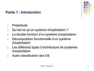 Partie 1 : Introduction 3
Partie 1 : Introduction
1. Préambule
2. Qu’est-ce qu’un système d’exploitation ?
3. La double fonction d’un système d’exploitation
4. Décomposition fonctionnelle d’un système
d’exploitation
5. Les différents types d’architecture de systèmes
d’exploitation
6. Autre classification des OS
 