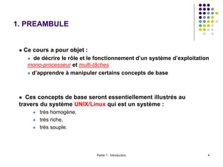 Partie 1 : Introduction 4
1. PREAMBULE
 Ce cours a pour objet :
 de décrire le rôle et le fonctionnement d’un système d’exploitation
mono-processeur et multi-tâches
 d’apprendre à manipuler certains concepts de base
 Ces concepts de base seront essentiellement illustrés au
travers du système UNIX/Linux qui est un système :
 très homogène,
 très riche,
 très souple.
 