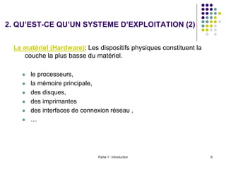 Partie 1 : Introduction 6
Le matériel (Hardware): Les dispositifs physiques constituent la
couche la plus basse du matériel.
 le processeurs,
 la mémoire principale,
 des disques,
 des imprimantes
 des interfaces de connexion réseau ,
 …
2. QU’EST-CE QU’UN SYSTEME D’EXPLOITATION (2)
 