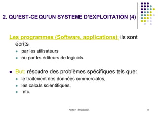 Partie 1 : Introduction 8
Les programmes (Software, applications): ils sont
écrits
 par les utilisateurs
 ou par les éditeurs de logiciels
 But: résoudre des problèmes spécifiques tels que:
 le traitement des données commerciales,
 les calculs scientifiques,
 etc.
2. QU’EST-CE QU’UN SYSTEME D’EXPLOITATION (4)
 