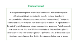 Content-based
Cet algorithme analyse un ensemble de contenu sans prendre en compte les
utilisateurs et détecte les similarités entre les contenus à des fins de
recommandation en inspectant son contenu. Pour le content-based, l’analyse de
contenu consiste par exemple à identifier le sujet d’un contenu en répertoriant tous
les mots d’un article de presse puis en comparant tous les mots de l’article analysés
aux autres articles. Plus un article aura un nombre de mots similaires, plus ces
articles seront considérés comme « proches » permettant ainsi de détecter les sujets
identiques ou similaires et d’en déduire des recommandations pour le lecteur.
 