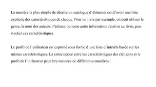 La manière la plus simple de décrire un catalogue d’éléments est d’avoir une liste
explicite des caractéristiques de chaque. Pour un livre par exemple, on peut utiliser le
genre, le nom des auteurs, l’éditeur ou toute autre information relative au livre, puis
stocker ces caractéristiques.
Le profil de l’utilisateur est exprimé sous forme d’une liste d’intérêts basée sur les
mêmes caractéristiques. La coïncidence entre les caractéristiques des éléments et le
profil de l’utilisateur peut être mesurée de différentes manières :
 