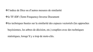 l’indice de Dice ou d’autres mesures de similarité
le TF-IDF (Term Frequency-Inverse Document
les techniques basées sur la similarité des espaces vectoriels (les approches
bayésiennes, les arbres de décision, etc.) couplées avec des techniques
statistiques, lorsqu’il y a trop de mots-clés.
 