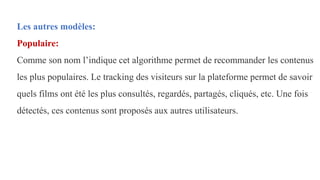 Les autres modèles:
Populaire:
Comme son nom l’indique cet algorithme permet de recommander les contenus
les plus populaires. Le tracking des visiteurs sur la plateforme permet de savoir
quels films ont été les plus consultés, regardés, partagés, cliqués, etc. Une fois
détectés, ces contenus sont proposés aux autres utilisateurs.
 