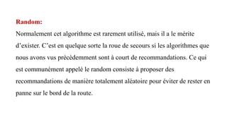 Random:
Normalement cet algorithme est rarement utilisé, mais il a le mérite
d’exister. C’est en quelque sorte la roue de secours si les algorithmes que
nous avons vus précédemment sont à court de recommandations. Ce qui
est communément appelé le random consiste à proposer des
recommandations de manière totalement aléatoire pour éviter de rester en
panne sur le bord de la route.
 