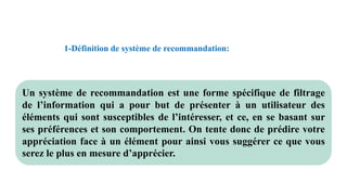 1-Définition de système de recommandation:
Un système de recommandation est une forme spécifique de filtrage
de l’information qui a pour but de présenter à un utilisateur des
éléments qui sont susceptibles de l’intéresser, et ce, en se basant sur
ses préférences et son comportement. On tente donc de prédire votre
appréciation face à un élément pour ainsi vous suggérer ce que vous
serez le plus en mesure d’apprécier.
 