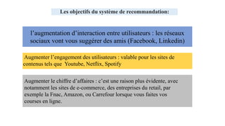 l’augmentation d’interaction entre utilisateurs : les réseaux
sociaux vont vous suggérer des amis (Facebook, Linkedin)
Augmenter le chiffre d’affaires : c’est une raison plus évidente, avec
notamment les sites de e-commerce, des entreprises du retail, par
exemple la Fnac, Amazon, ou Carrefour lorsque vous faites vos
courses en ligne.
Les objectifs du système de recommandation:
Augmenter l’engagement des utilisateurs : valable pour les sites de
contenus tels que Youtube, Netflix, Spotify
 