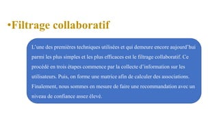•Filtrage collaboratif
L’une des premières techniques utilisées et qui demeure encore aujourd’hui
parmi les plus simples et les plus efficaces est le filtrage collaboratif. Ce
procédé en trois étapes commence par la collecte d’information sur les
utilisateurs. Puis, on forme une matrice afin de calculer des associations.
Finalement, nous sommes en mesure de faire une recommandation avec un
niveau de confiance assez élevé.
 