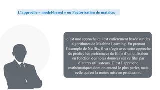 c’est une approche qui est entièrement basée sur des
algorithmes de Machine Learning. En prenant
l’exemple de Netflix, il va s’agir avec cette approche
de prédire les préférences de films d’un utilisateur
en fonction des notes données sur ce film par
d’autres utilisateurs. C’est l’approche
mathématiques dont on entend le plus parler, mais
celle qui est la moins mise en production.
L’approche « model-based » ou Factorisation de matrice:
 