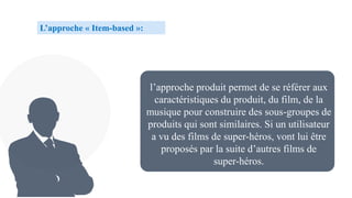 l’approche produit permet de se référer aux
caractéristiques du produit, du film, de la
musique pour construire des sous-groupes de
produits qui sont similaires. Si un utilisateur
a vu des films de super-héros, vont lui être
proposés par la suite d’autres films de
super-héros.
L’approche « Item-based »:
 