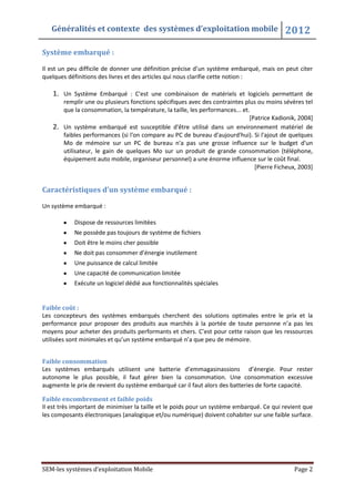 Généralités et contexte des systèmes d’exploitation mobile 2012
SEM-les systèmes d’exploitation Mobile Page 2
Système embarqué :
Il est un peu difficile de donner une définition précise d’un système embarqué, mais on peut citer
quelques définitions des livres et des articles qui nous clarifie cette notion :
1. Un Système Embarqué : C'est une combinaison de matériels et logiciels permettant de
remplir une ou plusieurs fonctions spécifiques avec des contraintes plus ou moins sévères tel
que la consommation, la température, la taille, les performances... et.
[Patrice Kadionik, 2004]
2. Un système embarqué est susceptible d'être utilisé dans un environnement matériel de
faibles performances (si l'on compare au PC de bureau d'aujourd'hui). Si l'ajout de quelques
Mo de mémoire sur un PC de bureau n'a pas une grosse influence sur le budget d'un
utilisateur, le gain de quelques Mo sur un produit de grande consommation (téléphone,
équipement auto mobile, organiseur personnel) a une énorme influence sur le coût final.
[Pierre Ficheux, 2003]
Caractéristiques d’un système embarqué :
Un système embarqué :
Dispose de ressources limitées
Ne possède pas toujours de système de fichiers
Doit être le moins cher possible
Ne doit pas consommer d’énergie inutilement
Une puissance de calcul limitée
Une capacité de communication limitée
Exécute un logiciel dédié aux fonctionnalités spéciales
Faible coût :
Les concepteurs des systèmes embarqués cherchent des solutions optimales entre le prix et la
performance pour proposer des produits aux marchés à la portée de toute personne n’a pas les
moyens pour acheter des produits performants et chers. C’est pour cette raison que les ressources
utilisées sont minimales et qu’un système embarqué n’a que peu de mémoire.
Faible consommation
Les systèmes embarqués utilisent une batterie d’emmagasinassions d’énergie. Pour rester
autonome le plus possible, il faut gérer bien la consommation. Une consommation excessive
augmente le prix de revient du système embarqué car il faut alors des batteries de forte capacité.
Faible encombrement et faible poids
Il est très important de minimiser la taille et le poids pour un système embarqué. Ce qui revient que
les composants électroniques (analogique et/ou numérique) doivent cohabiter sur une faible surface.
 
