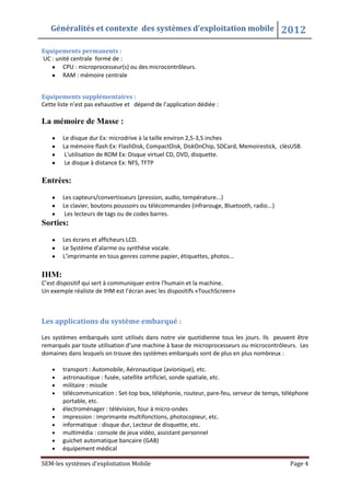 Généralités et contexte des systèmes d’exploitation mobile 2012
SEM-les systèmes d’exploitation Mobile Page 4
Equipements permanents :
UC : unité centrale formé de :
CPU : microprocesseur(s) ou des microcontrôleurs.
RAM : mémoire centrale
Equipements supplémentaires :
Cette liste n’est pas exhaustive et dépend de l’application dédiée :
La mémoire de Masse :
Le disque dur Ex: microdrive à la taille environ 2,5-3,5 inches
La mémoire flash Ex: FlashDisk, CompactDisk, DiskOnChip, SDCard, Memoirestick, clésUSB.
L'utilisation de ROM Ex: Disque virtuel CD, DVD, disquette.
Le disque à distance Ex: NFS, TFTP
Entrées:
Les capteurs/convertisseurs (pression, audio, température...)
Le clavier, boutons poussoirs ou télécommandes (infrarouge, Bluetooth, radio...)
Les lecteurs de tags ou de codes barres.
Sorties:
Les écrans et afficheurs LCD.
Le Système d'alarme ou synthèse vocale.
L’imprimante en tous genres comme papier, étiquettes, photos...
IHM:
C’est dispositif qui sert à communiquer entre l'humain et la machine.
Un exemple réaliste de IHM est l’écran avec les dispositifs «TouchScreen»
Les applications du système embarqué :
Les systèmes embarqués sont utilisés dans notre vie quotidienne tous les jours. Ils peuvent être
remarqués par toute utilisation d’une machine à base de microprocesseurs ou microcontrôleurs. Les
domaines dans lesquels on trouve des systèmes embarqués sont de plus en plus nombreux :
transport : Automobile, Aéronautique (avionique), etc.
astronautique : fusée, satellite artificiel, sonde spatiale, etc.
militaire : missile
télécommunication : Set-top box, téléphonie, routeur, pare-feu, serveur de temps, téléphone
portable, etc.
électroménager : télévision, four à micro-ondes
impression : imprimante multifonctions, photocopieur, etc.
informatique : disque dur, Lecteur de disquette, etc.
multimédia : console de jeux vidéo, assistant personnel
guichet automatique bancaire (GAB)
équipement médical
 