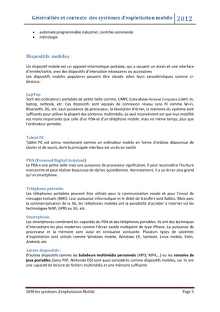 Généralités et contexte des systèmes d’exploitation mobile 2012
SEM-les systèmes d’exploitation Mobile Page 5
automate programmable industriel, contrôle-commande
métrologie
Dispositifs mobiles
Un dispositif mobile est un appareil informatique portable, qui a souvent un écran et une interface
d’entrée/sortie, avec des dispositifs d’interaction nécessaires ou accessoires
Les dispositifs mobiles populaires peuvent être classés selon leurs caractéristiques comme ci-
dessous:
LapTop
Sont des ordinateurs portables de petite taille comme, UMPC (Ultra Mobile Personal Computers (UMPC ®),
laptop, netbook, etc. Ces dispositifs sont équipés de connexion réseau sans fil comme Wi-Fi,
Bluetooth, 3G, etc. Leur puissance de processeur, la résolution d’écran, la mémoire du système sont
suffisants pour utiliser la plupart des contenus multimédia. Le seul inconvénient est que leur mobilité
est moins importante que celle d’un PDA et d’un téléphone mobile, mais en même temps, plus que
l’ordinateur portable.
Tablet PC
Tablet PC est connu maintenant comme un ordinateur mobile en forme d'ardoise dépourvue de
clavier et de souris, dont la principale interface est un écran tactile
PDA (Personal Digital Assistant).
Le PDA a une petite taille mais une puissance de processeur significative. Il peut reconnaître l’écriture
manuscrite et peut réaliser beaucoup de tâches quotidiennes. Normalement, il a un écran plus grand
qu’un smartphone.
Téléphone portable.
Les téléphones portables peuvent être utilisés pour la communication vocale et pour l’envoi de
messages textuels (SMS). Leur puissance informatique et le débit de transfert sont faibles. Mais avec
la commercialisation de la 3G, les téléphones mobiles ont la possibilité d’accéder à Internet via les
technologies WAP, GPRS ou 3G, etc.
Smartphone.
Les smartphones combinent les capacités du PDA et des téléphones portables. Ils ont des techniques
d’interactions les plus modernes comme l’écran tactile multipoint de type iPhone. La puissance de
processeur et la mémoire sont aussi en croissance constante. Plusieurs types de systèmes
d’exploitation sont utilisés comme Windows mobile, Windows CE, Symbian, Linux mobile, Palm,
Android, etc.
Autres dispositifs :
D’autres dispositifs comme les baladeurs multimédia personnels (MP3, MP4,…) ou les consoles de
jeux portables (Sony PSP, Nintendo DS) sont aussi considérés comme dispositifs mobiles, car ils ont
une capacité de lecture de fichiers multimédia et une mémoire suffisante
 