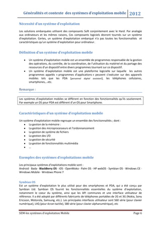 Généralités et contexte des systèmes d’exploitation mobile 2012
SEM-les systèmes d’exploitation Mobile Page 6
Nécessité d’un système d’exploitation
Les solutions embarquées utilisent des composants Soft conjointement avec le Hard. Par analogie
aux ordinateurs et les mêmes raisons, Ces composants logiciels devront tournés sur un système
d’exploitation. Certes, un système d’exploitation embarqué n’a pas toutes les fonctionnalités et
caractéristiques qu’un système d’exploitation pour ordinateur.
Définition d’un système d’exploitation mobile
Un système d’exploitation mobile est un ensemble de programmes responsable de la gestion
des opérations, du contrôle, de la coordination, de l’utilisation du matériel et du partage des
ressources d’un dispositif entre divers programmes tournant sur ce dispositif.
Un système d’exploitation mobile est une plateforme logicielle sur laquelle les autres
programmes appelés « programmes d’applications » peuvent s’exécuter sur des appareils
mobiles tels que les PDA (personnal digital assistant), les téléphones cellulaires,
smartphones,…etc.
Remarque :
Les systèmes d’exploitation mobiles se diffèrent en fonction des fonctionnalités qu’ils soutiennent.
Par exemple un OS pour PDA est différent d’un OS pour Smartphone.
Caractéristiques d’un système d’exploitation mobile
Un système d’exploitation mobile regroupe un ensemble des fonctionnalités ; dont :
La gestion de la mémoire :
La gestion des microprocesseurs et l’ordonnancement
La gestion de système de fichiers
La gestion des I/O
La gestion de sécurité
La gestion de fonctionnalités multimédia
…
Exemples des systèmes d’exploitations mobile
Les principaux systèmes d’exploitations mobile sont :
Android · Bada · BlackBerry OS · iOS · OpenMoko · Palm OS · HP webOS · Symbian OS · Windows CE ·
Windows Mobile · Windows Phone 7
Symbian OS
Est un système d’exploitation le plus utilisé pour des smartphones et PDA, qui a été conçu par
Symbian Ltd. Symbian OS fournit les fonctionnalités essentielles du système d’exploitation,
notamment le coeur du système, ainsi que les API communes et une interface utilisateur de
référence. Il a été adopté par différents fabricants de téléphones portables de 2G et 3G (Nokia, Sony
Ericsson, Motorola, Samsung, etc.). Les principales interfaces utilisateur sont S60 série (pour clavier
numérique), UIQ (pour écran tactile), S80 série (pour clavier alphanumérique), etc
 