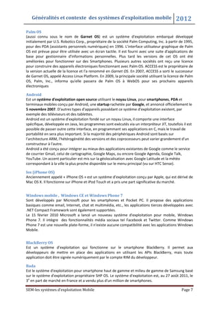 Généralités et contexte des systèmes d’exploitation mobile 2012
SEM-les systèmes d’exploitation Mobile Page 7
Palm OS
(aussi connu sous le nom de Garnet OS) est un système d'exploitation embarqué développé
initialement par U.S. Robotics Corp., propriétaire de la société Palm Computing, Inc. à partir de 1995,
pour des PDA (assistants personnels numériques) en 1996. L'interface utilisateur graphique de Palm
OS est prévue pour être utilisée avec un écran tactile. Il est fourni avec une suite d'applications de
base pour gestionnaire d'informations personnelles. Plus tard les versions de cet OS ont été
améliorées pour fonctionner sur des Smartphones. Plusieurs autres sociétés ont reçu une licence
pour construire des appareils électroniques fonctionnant avec Palm OS. ACCESS est le propriétaire de
la version actuelle de la licence et l'a renommé en Garnet OS. En 2007, ACCESS a sorti le successeur
de Garnet OS, appelé Access Linux Platform. En 2009, la principale société utilisant la licence de Palm
OS, Palm, Inc., informa qu'elle passera de Palm OS à WebOS pour ses prochains appareils
électroniques
Android
Est un système d'exploitation open source utilisant le noyau Linux, pour smartphones, PDA et
terminaux mobiles conçu par Android, une startup rachetée par Google, et annoncé officiellement le
5 novembre 2007. D'autres types d'appareils possédant ce système d'exploitation existent, par
exemple des téléviseurs et des tablettes.
Android est un système d'exploitation fondé sur un noyau Linux, il comporte une interface
spécifique, développée en Java, les programmes sont exécutés via un interpréteur JIT, toutefois il est
possible de passer outre cette interface, en programmant ses applications en C, mais le travail de
portabilité en sera plus important. Si la majorité des périphériques Android sont basés sur
l'architecture ARM, l'hétérogénéité des versions et des coprocesseurs peut varier grandement d'un
constructeur à l'autre.
Android a été conçu pour intégrer au mieux des applications existantes de Google comme le service
de courrier Gmail, celui de cartographie, Google Maps, ou encore Google Agenda, Google Talk,
YouTube. Un accent particulier est mis sur la géolocalisation avec Google Latitude et la météo
correspondant à la ville la plus proche disponible sur le menu principal (vu sur HTC Sense).
Ios (iPhone OS)
Anciennement appelé « iPhone OS » est un système d’exploitation conçu par Apple, qui est dérivé de
Mac OS X. Il fonctionne sur iPhone et iPod Touch et a pris une part significative du marché.
Windows mobile , Windows CE et Windows Phone 7
Sont développés par Microsoft pour les smartphones et Pocket PC. Il propose des applications
basiques comme email, Internet, chat et multimédia, etc., les applications tierces développées avec
.NET Compact Framework sont également supportées.
Le 15 février 2010 Microsoft a lancé un nouveau système d'exploitation pour mobile, Windows
Phone 7. Il intègre des fonctionnalités média sociaux tel Facebook et Twitter. Comme Windows
Phone 7 est une nouvelle plate-forme, il n'existe aucune compatibilité avec les applications Windows
Mobile.
BlackBerry OS
Est un système d’exploitation qui fonctionne sur le smartphone BlackBerry. Il permet aux
développeurs de mettre en place des applications en utilisant les APIs BlackBerry, mais toute
application doit être signée numériquement par le compte RIM du développeur.
Bada
Est le système d'exploitation pour smartphone haut de gamme et milieu de gamme de Samsung basé
sur le système d'exploitation propriétaire SHP OS. Le système d'exploitation est, au 27 août 2011, le
3e
en part de marché en France et a vendu plus d'un million de smartphones.
 