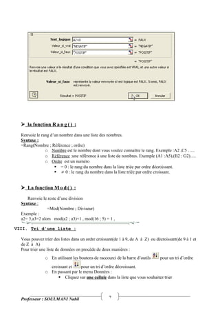 7
 la fonction R a n g ( ) :
Renvoie le rang d’un nombre dans une liste des nombres.
Syntaxe :
=Rang(Nombre ; Référence ; ordre)
o Nombre est le nombre dont vous voulez connaître le rang. Exemple :A2 ,C5 …..
o Référence :une référence à une liste de nombres. Exemple (A1 :A5),(B2 : G2)….
o Ordre est un numéro
 = 0 : le rang du nombre dans la liste triée par ordre décroissant.
  0 : le rang du nombre dans la liste triée par ordre croissant.
 La fonction M o d ( ) :
Renvoie le reste d’une division
Syntaxe :
=Mod(Nombre ; Diviseur)
Exemple :
a2= 3,a3=2 alors mod(a2 ; a3)=1 , mod(16 ; 5) = 1 ,
VIII. Tri d’une liste :
Vous pouvez trier des listes dans un ordre croissant(de 1 à 9, de A à Z) ou décroissant(de 9 à 1 et
de Z à A)
Pour trier une liste de données on procède de deux manières :
o En utilisant les boutons de raccourci de la barre d’outils pour un tri d’ordre
croissant et pour un tri d’ordre décroissant.
o En passant par le menu Données :
 Cliquez sur une cellule dans la liste que vous souhaitez trier
Professeur : SOULMANI Nabil
 